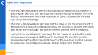 © benefitexpress 2016
EEOC Final Regulations
• The final ADA regulations provide that wellness programs that are part of a
group health plan and that ask questions about employees' health or include
medical examinations may offer incentives of up to 30 percent of the total
cost of self-only coverage.
• The final GINA regulations provides that the value of the maximum incentive
attributable to a spouse's participation may not exceed 30 percent of the total
cost of self-only coverage, the same incentive allowed for the employee.
• No incentives are allowed in exchange for the current or past health status
information of employees' children or in exchange for specified genetic
information (such as family medical history or the results of genetic tests) of
an employee, an employee's spouse, and an employee's children.
 