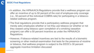 © benefitexpress 2016
EEOC Final Regulations
• In addition, the HIPAA/ACA Regulations provide that a wellness program can
offer an incentive of up to 50 percent of the cost of employee-only coverage
(i.e., 50 percent of the individual COBRA rate) for participating in a tobacco-
related wellness program.
• The final regulations provide that a participatory wellness program that
merely asks employees whether or not they use tobacco (or whether or not
they ceased using tobacco upon completion of a smoking cessation
program) can offer a 50 percent incentive as under the HIPAA/ACA
Regulations.
• However, if tobacco-related incentives are tied to the results of a biometric
screening or other medical examination that tests for the presence of nicotine
or tobacco, that wellness program is subject to the EEOC’s 30 percent
aggregate incentive limitation discussed
 