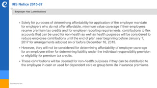 © benefitexpress 2016
IRS Notice 2015-87
 Solely for purposes of determining affordability for application of the employer mandate
for employers who do not offer affordable, minimum value coverage if their employees
receive premium tax credits and for employer reporting requirements, contributions to flex
accounts that can be used for non-health as well as health purposes will be considered to
reduce employee contributions until the end of plan year beginning before January 1,
2017 for arrangements adopted on or before December 16, 2015.
 However, they will not be considered for determining affordability of employer coverage
for an employee either for determining liability under the individual responsibility provision
or eligibility for premium tax credits.
 These contributions will be deemed for non-health purposes if they can be distributed to
the employee in cash or used for dependent care or group term life insurance premiums.
Employer Flex Contributions
 