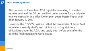 © benefitexpress 2016
EEOC Final Regulations
The portions of these final ADA regulations relating to a notice
requirement and the 30 percent limit on incentives for participation
in a wellness plan are effective for plan years beginning on and
after January 1, 2017.
However, the EEOC's position is that the remainder of these final
regulations merely clarify and reinforce existing statutory
obligations under the ADA, and apply both before and after the
date the final regulations were issued.
 