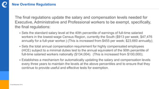 © benefitexpress 2016
New Overtime Regulations
The final regulations update the salary and compensation levels needed for
Executive, Administrative and Professional workers to be exempt, specifically,
the final regulations:
 Sets the standard salary level at the 40th percentile of earnings of full-time salaried
workers in the lowest-wage Census Region, currently the South ($913 per week; $47,476
annually for a full-year worker.) (This is increased from $455 per week; $23,660 annually);
 Sets the total annual compensation requirement for highly compensated employees
(HCE) subject to a minimal duties test to the annual equivalent of the 90th percentile of
full-time salaried workers nationally ($134,004). (This is increased from $100,000);
 Establishes a mechanism for automatically updating the salary and compensation levels
every three years to maintain the levels at the above percentiles and to ensure that they
continue to provide useful and effective tests for exemption.
 