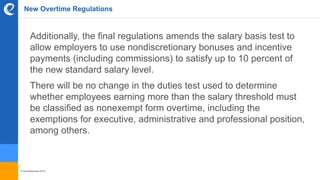 © benefitexpress 2016
New Overtime Regulations
Additionally, the final regulations amends the salary basis test to
allow employers to use nondiscretionary bonuses and incentive
payments (including commissions) to satisfy up to 10 percent of
the new standard salary level.
There will be no change in the duties test used to determine
whether employees earning more than the salary threshold must
be classified as nonexempt form overtime, including the
exemptions for executive, administrative and professional position,
among others.
 