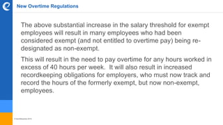 © benefitexpress 2016
New Overtime Regulations
The above substantial increase in the salary threshold for exempt
employees will result in many employees who had been
considered exempt (and not entitled to overtime pay) being re-
designated as non-exempt.
This will result in the need to pay overtime for any hours worked in
excess of 40 hours per week. It will also result in increased
recordkeeping obligations for employers, who must now track and
record the hours of the formerly exempt, but now non-exempt,
employees.
 