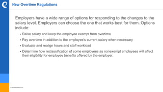 © benefitexpress 2016
New Overtime Regulations
Employers have a wide range of options for responding to the changes to the
salary level. Employers can choose the one that works best for them. Options
include:
 Raise salary and keep the employee exempt from overtime
 Pay overtime in addition to the employee’s current salary when necessary
 Evaluate and realign hours and staff workload
 Determine how reclassification of some employees as nonexempt employees will affect
their eligibility for employee benefits offered by the employer.
 