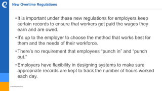 © benefitexpress 2016
New Overtime Regulations
•It is important under these new regulations for employers keep
certain records to ensure that workers get paid the wages they
earn and are owed.
•It’s up to the employer to choose the method that works best for
them and the needs of their workforce.
•There’s no requirement that employees “punch in” and “punch
out.”
•Employers have flexibility in designing systems to make sure
appropriate records are kept to track the number of hours worked
each day.
 