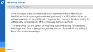 © benefitexpress 2016
IRS Notice 2015-87
If an employer offers an employee cash payments if he or she waives
health insurance coverage (an opt-out payment), the IRS will consider the
opt-out payment as an additional charge for the coverage for determining its
affordability for application of the employer mandate penalty.
The employee has the option of receiving additional salary for foregoing
coverage, and thus is being charged the amount of the additional salary if
he or she accepts coverage.
Treatment of Opt-Out Payments
 