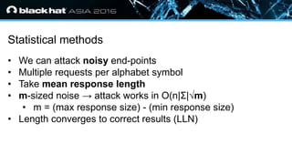 • Click to edit Master text styles
— Second level
• Third level
— Fourth level
» Fifth level
Statistical methods
• We can attack noisy end-points
• Multiple requests per alphabet symbol
• Take mean response length
• m-sized noise → attack works in O(n|Σ|√m)
• m = (max response size) - (min response size)
• Length converges to correct results (LLN)
 