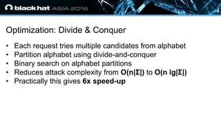 • Click to edit Master text styles
— Second level
• Third level
— Fourth level
» Fifth level
Optimization: Divide & Conquer
• Each request tries multiple candidates from alphabet
• Partition alphabet using divide-and-conquer
• Binary search on alphabet partitions
• Reduces attack complexity from O(n|Σ|) to O(n lg|Σ|)
• Practically this gives 6x speed-up
 