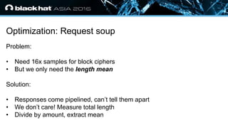 • Click to edit Master text styles
— Second level
• Third level
— Fourth level
» Fifth level
Optimization: Request soup
Problem:
• Need 16x samples for block ciphers
• But we only need the length mean
Solution:
• Responses come pipelined, can’t tell them apart
• We don’t care! Measure total length
• Divide by amount, extract mean
 