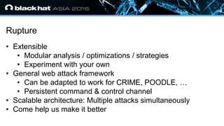 • Click to edit Master text styles
— Second level
• Third level
— Fourth level
» Fifth level
Rupture
• Extensible
• Modular analysis / optimizations / strategies
• Experiment with your own
• General web attack framework
• Can be adapted to work for CRIME, POODLE, …
• Persistent command & control channel
• Scalable architecture: Multiple attacks simultaneously
• Come help us make it better
 