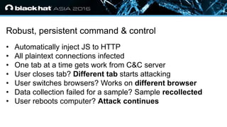 • Click to edit Master text styles
— Second level
• Third level
— Fourth level
» Fifth level
Robust, persistent command & control
• Automatically inject JS to HTTP
• All plaintext connections infected
• One tab at a time gets work from C&C server
• User closes tab? Different tab starts attacking
• User switches browsers? Works on different browser
• Data collection failed for a sample? Sample recollected
• User reboots computer? Attack continues
 