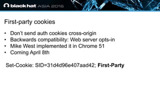 • Click to edit Master text styles
— Second level
• Third level
— Fourth level
» Fifth level
First-party cookies
• Don’t send auth cookies cross-origin
• Backwards compatibility: Web server opts-in
• Mike West implemented it in Chrome 51
• Coming April 8th
Set-Cookie: SID=31d4d96e407aad42; First-Party
 