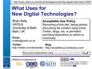What Uses for  New Digital Technologies? Brian Kelly UKOLN University of Bath Bath, UK UKOLN is supported by: This work is licensed under a Attribution-NonCommercial-ShareAlike 2.0 licence (but note caveat) Acceptable Use Policy Recording of this talk, taking photos, discussing the content using email, Twitter, blogs, etc. is permitted providing distractions to others is minimised. Resources bookmarked using ‘ cilip-dig-info-2009 '  tag  http://www.ukoln.ac.uk/cultural-heritage/events/cilip-digital-information-2009/ Email: [email_address] Twitter: http://twitter.com/briankelly/   Blog: http://ukwebfocus.wordpress.com/ 