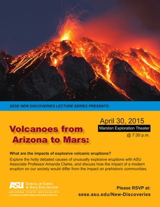 What are the impacts of explosive volcanic eruptions?
Explore the hotly debated causes of unusually explosive eruptions with ASU
Associate Professor Amanda Clarke, and discuss how the impact of a modern
eruption on our society would differ from the impact on prehistoric communities.
Marston Exploration Theater
@ 7:30 p.m.
April 30, 2015
Volcanoes from
Arizona to Mars:
sese.asu.edu/New-DiscoveriesAn academic unit of the College of Liberal Arts and Sciences
Please RSVP at:
SESE NEW DISCOVERIES LECTURE SERIES PRESENTS:
 