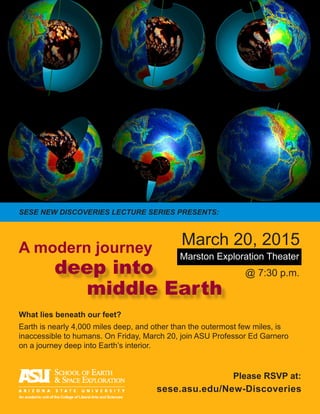 What lies beneath our feet?
Earth is nearly 4,000 miles deep, and other than the outermost few miles, is
inaccessible to humans. On Friday, March 20, join ASU Professor Ed Garnero
on a journey deep into Earth’s interior.
A modern journey
@ 7:30 p.m.
Marston Exploration Theater
March 20, 2015
deep into
middle Earth
sese.asu.edu/New-Discoveries
An academic unit of the College of Liberal Arts and Sciences
Please RSVP at:
SESE NEW DISCOVERIES LECTURE SERIES PRESENTS:
 