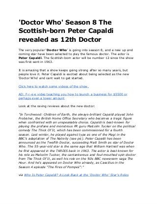 'Doctor Who' Season 8 The
Scottish-born Peter Capaldi
revealed as 12th Doctor
The very popular 'Doctor Who' is going into season 8, and a new up and
coming star have been selected to play the famous doctor. The actor is
Peter Capaldi. The Scottish-born actor will be number 12 since the show
was first sent in 1963.
It is amazing that a show keeps going strong after so many years, but
people love it. Peter Capaldi is excited about being selected as the new
'Doctor Who' and cant wait to get started.
Click here to watch some videos of the show.
AD: F-r-e-e video teaching you how to launch a business for $5500 or
perhaps even a lower amount
Look at the raving reviews about the new doctor:
"In Torchwood: Children of Earth, the always-brilliant Capaldi played John
Frobisher, the British Home Office Secretary who becomes a tragic figure
when confronted with an unspeakable choice. Capaldi is best-known for
playing the profane and monstrous PR guru Malcolm Tucker on the political
comedy The Thick Of It, which has been commissioned for a fourth
season. Last winter, he played against type as one of the Magi in the
BBC’s adaptation of The Nativity (see pic). Peter Capaldi has been
announced as the Twelfth Doctor, succeeding Matt Smith as star of Doctor
Who. The 55-year-old star is the same age that William Hartnell was when
he first appeared in the TARDIS back in 1963. The actor is best known for
his role as Malcolm Tucker, the cantankerous and foul-mouthed spin doctor
from The Thick Of It, as well his role on the ’60s BBC newsroom saga The
Hour. And he’s appeared on Doctor Who already, as Caecilius in the
Season 4 episode “The Fires of Pompeii”:"
via Who Is Peter Capaldi? A Look Back at the 'Doctor Who' Star's Roles
 