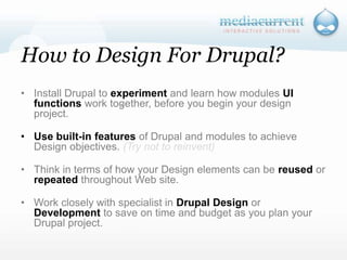 How to Design For Drupal?Install Drupal to experiment and learn how modules UI functions work together, before you begin your design project. Use built-in features of Drupal and modules to achieve Design objectives. (Try not to reinvent)Think in terms of how your Design elements can be reused or repeated throughout Web site.Work closely with specialist in Drupal Design or Development to save on time and budget as you plan your Drupal project. `