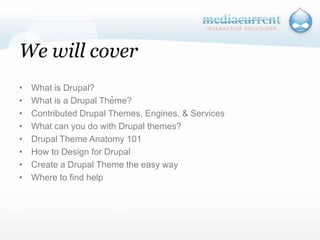 We will coverWhat is Drupal?What is a Drupal Theme?Contributed Drupal Themes, Engines, & ServicesWhat can you do with Drupal themes?Drupal Theme Anatomy 101How to Design for DrupalCreate a Drupal Theme the easy wayWhere to find help`