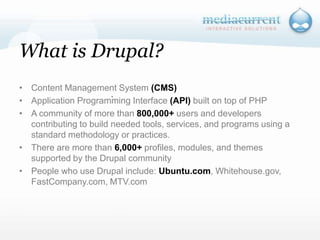 What is Drupal?Content Management System (CMS)Application Programming Interface (API) built on top of PHPA community of more than 800,000+ users and developers contributing to build needed tools, services, and programs using a standard methodology or practices. There are more than 6,000+ profiles, modules, and themes supported by the Drupal community People who use Drupal include: Ubuntu.com, Whitehouse.gov, FastCompany.com, MTV.com`