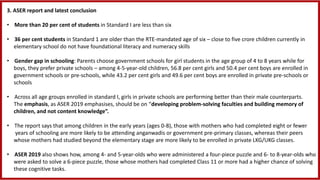 3. ASER report and latest conclusion
• More than 20 per cent of students in Standard I are less than six
• 36 per cent students in Standard 1 are older than the RTE-mandated age of six – close to five crore children currently in
elementary school do not have foundational literacy and numeracy skills
• Gender gap in schooling: Parents choose government schools for girl students in the age group of 4 to 8 years while for
boys, they prefer private schools – among 4-5-year-old children, 56.8 per cent girls and 50.4 per cent boys are enrolled in
government schools or pre-schools, while 43.2 per cent girls and 49.6 per cent boys are enrolled in private pre-schools or
schools
• Across all age groups enrolled in standard I, girls in private schools are performing better than their male counterparts.
The emphasis, as ASER 2019 emphasises, should be on “developing problem-solving faculties and building memory of
children, and not content knowledge”.
• The report says that among children in the early years (ages 0-8), those with mothers who had completed eight or fewer
years of schooling are more likely to be attending anganwadis or government pre-primary classes, whereas their peers
whose mothers had studied beyond the elementary stage are more likely to be enrolled in private LKG/UKG classes.
• ASER 2019 also shows how, among 4- and 5-year-olds who were administered a four-piece puzzle and 6- to 8-year-olds who
were asked to solve a 6-piece puzzle, those whose mothers had completed Class 11 or more had a higher chance of solving
these cognitive tasks.
 