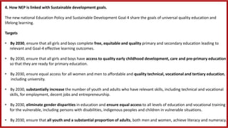 4. How NEP is linked with Sustainable development goals.
The new national Education Policy and Sustainable Development Goal 4 share the goals of universal quality education and
lifelong learning.
Targets
• By 2030, ensure that all girls and boys complete free, equitable and quality primary and secondary education leading to
relevant and Goal-4 effective learning outcomes.
• By 2030, ensure that all girls and boys have access to quality early childhood development, care and pre-primary education
so that they are ready for primary education.
• By 2030, ensure equal access for all women and men to affordable and quality technical, vocational and tertiary education,
including university.
• By 2030, substantially increase the number of youth and adults who have relevant skills, including technical and vocational
skills, for employment, decent jobs and entrepreneurship.
• By 2030, eliminate gender disparities in education and ensure equal access to all levels of education and vocational training
for the vulnerable, including persons with disabilities, indigenous peoples and children in vulnerable situations.
• By 2030, ensure that all youth and a substantial proportion of adults, both men and women, achieve literacy and numeracy.
 