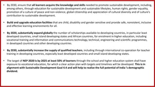 • By 2030, ensure that all learners acquire the knowledge and skills needed to promote sustainable development, including,
among others, through education for sustainable development and sustainable lifestyles, human rights, gender equality,
promotion of a culture of peace and non-violence, global citizenship and appreciation of cultural diversity and of culture’s
contribution to sustainable development.
• Build and upgrade education facilities that are child, disability and gender sensitive and provide safe, nonviolent, inclusive
and effective learning environments for all.
• By 2020, substantially expand globally the number of scholarships available to developing countries, in particular least
developed countries, small island developing states and African countries, for enrolment in higher education, including
vocational training and information and communications technology, technical, engineering and scientific programmes,
in developed countries and other developing countries.
• By 2030, substantially increase the supply of qualified teachers, including through international co-operation for teacher
training in developing countries, especially least developed countries and small island developing states.
• The target of NEP 2020 is by 2025 at least 50% of learners through the school and higher education system shall have
exposure to vocational education, for which a clear action plan with targets and timelines will be developed. This is in
alignment with Sustainable Development Goal 4.4 and will help to realize the full potential of India ’s demographic
dividend.
 