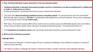 5. How vocational education is given importance in the new education policy
• Vocational education is education that prepares people to work as a technician or to take up employment in a skilled craft
or trade i.e. trades person or artisan.
Vocational education is sometimes referred to as career and technical education.
• The policy talks about introducing vocational courses in secondary schools “in a phased manner over the next decade”.
NEP also talks about setting up “skill labs” in collaboration with polytechnics and local industries. There is also a proposal to
set up vocational courses through online mode.
• NEP states: “A concerted national effort will be made to ensure universal access and affordable opportunity to all children
of the country to obtain quality holistic education–including vocational education - from preschool to Class 12.”
• The introduction of vocational courses with internships would help streamline vocational education in India.
6. What are the contentious provisions.
Language policy:
• The provision for education in mother tongue till class 5 could pose challenges to the mobility of students in a large and
diverse country like India.
• The option to study in a language like English or Hindi that enables a transfer nationally needs adequate attention.
 