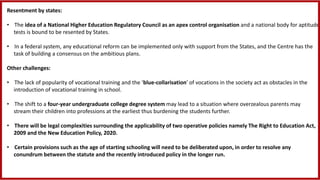 Resentment by states:
• The idea of a National Higher Education Regulatory Council as an apex control organisation and a national body for aptitude
tests is bound to be resented by States.
• In a federal system, any educational reform can be implemented only with support from the States, and the Centre has the
task of building a consensus on the ambitious plans.
Other challenges:
• The lack of popularity of vocational training and the ‘blue-collarisation’ of vocations in the society act as obstacles in the
introduction of vocational training in school.
• The shift to a four-year undergraduate college degree system may lead to a situation where overzealous parents may
stream their children into professions at the earliest thus burdening the students further.
• There will be legal complexities surrounding the applicability of two operative policies namely The Right to Education Act,
2009 and the New Education Policy, 2020.
• Certain provisions such as the age of starting schooling will need to be deliberated upon, in order to resolve any
conundrum between the statute and the recently introduced policy in the longer run.
 