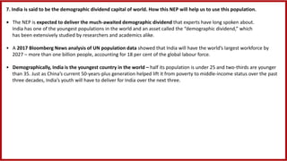 7. India is said to be the demographic dividend capital of world. How this NEP will help us to use this population.
• The NEP is expected to deliver the much-awaited demographic dividend that experts have long spoken about.
India has one of the youngest populations in the world and an asset called the “demographic dividend,” which
has been extensively studied by researchers and academics alike.
• A 2017 Bloomberg News analysis of UN population data showed that India will have the world’s largest workforce by
2027 – more than one billion people, accounting for 18 per cent of the global labour force.
• Demographically, India is the youngest country in the world – half its population is under 25 and two-thirds are younger
than 35. Just as China’s current 50-years-plus generation helped lift it from poverty to middle-income status over the past
three decades, India’s youth will have to deliver for India over the next three.
 