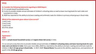 MCQS
Q. Consider the following statements regarding to ASER Report:
1. It is sample based household survey.
2. It aims to provide reliable annual estimates of children’s schooling status as well as basic learning levels for each state and
rural district in India.
3. ASER has reported on the ability to do basic reading and arithmetic tasks for children in primary school group in Rural India.
Which of the statements given above is/are correct?
1 and 2 only
2 and 3 only
1 and 3 only
All of the above
Answer: A
Explanation –
ASER-
ASER is sample-based household survey and largest citizen-led survey in India.
It is an annual survey that aims to provide reliable annual estimates of children’s schooling status and basic learning levels for each
state and rural district in India Every year since 2005, ASER has reported on the ability to do basic reading and arithmetic tasks for
children in the 5-16 age group in Rural India. In 2017, ASER 'Beyond Basics' focused on the abilities, experiences, and aspirations of
youth in the 14-18 age group.
 