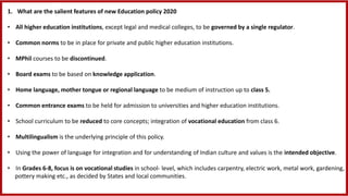 1. What are the salient features of new Education policy 2020
• All higher education institutions, except legal and medical colleges, to be governed by a single regulator​.
• Common norms to be in place for private and public higher education institutions.
• MPhil courses to be discontinued.
• Board exams to be based on knowledge application.
• Home language, mother tongue or regional language to be medium of instruction up to class 5.
• Common entrance exams to be held for admission to universities and higher education institutions.
• School curriculum to be reduced to core concepts; integration of vocational education from class 6.
• Multilingualism is the underlying principle of this policy.
• Using the power of language for integration and for understanding of Indian culture and values is the intended objective.
• In Grades 6-8, focus is on vocational studies in school- level, which includes carpentry, electric work, metal work, gardening,
pottery making etc., as decided by States and local communities.
 