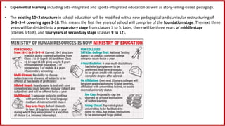 • Experiential learning including arts-integrated and sports-integrated education as well as story-telling-based pedagogy.
• The existing 10+2 structure in school education will be modified with a new pedagogical and curricular restructuring of
5+3+3+4 covering ages 3-18. This means the first five years of school will comprise of the foundation stage. The next three
years will be divided into a preparatory stage from classes 3 to 5. Later, there will be three years of middle stage
(classes 6 to 8), and four years of secondary stage (classes 9 to 12).
 