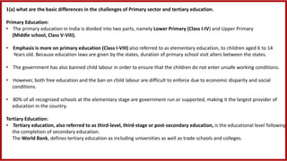 1(a) what are the basic differences in the challenges of Primary sector and tertiary education.
Primary Education:
• The primary education in India is divided into two parts, namely Lower Primary (Class I-IV) and Upper Primary
(Middle school, Class V-VIII).
• Emphasis is more on primary education (Class I-VIII) also referred to as elementary education, to children aged 6 to 14
Years old. Because education laws are given by the states, duration of primary school visit alters between the states.
• The government has also banned child labour in order to ensure that the children do not enter unsafe working conditions.
• However, both free education and the ban on child labour are difficult to enforce due to economic disparity and social
conditions.
• 80% of all recognized schools at the elementary stage are government run or supported, making it the largest provider of
education in the country.
Tertiary Education:
• Tertiary education, also referred to as third-level, third-stage or post-secondary education, is the educational level following
the completion of secondary education.
The World Bank, defines tertiary education as including universities as well as trade schools and colleges.
 