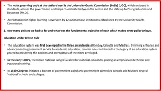 • The main governing body at the tertiary level is the University Grants Commission (India) (UGC), which enforces its
standards, advises the government, and helps co-ordinate between the centre and the state up to Post graduation and
Doctorate (Ph.D.).
• Accreditation for higher learning is overseen by 12 autonomous institutions established by the University Grants
Commission.
2. How many policies we had so far and what was the fundamental objective of each which makes every policy unique.
Education Under British Rule
• The education system was first developed in the three presidencies (Bombay, Calcutta and Madras). By linking entrance and
advancement in government service to academic education, colonial rule contributed to the legacy of an education system
geared to preserving the position and prerogatives of the more privileged.
• In the early 1900’s, the Indian National Congress called for national education, placing an emphasis on technical and
vocational training.
• In 1920 Congress initiated a boycott of government-aided and government-controlled schools and founded several
‘national’ schools and colleges.
 
