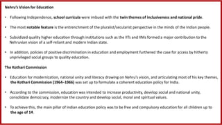 Nehru’s Vision for Education
• Following Independence, school curricula were imbued with the twin themes of inclusiveness and national pride.
• The most notable feature is the entrenchment of the pluralist/secularist perspective in the minds of the Indian people.
• Subsidized quality higher education through institutions such as the IITs and IIMs formed a major contribution to the
Nehruvian vision of a self-reliant and modern Indian state.
• In addition, policies of positive discrimination in education and employment furthered the case for access by hitherto
unprivileged social groups to quality education.
The Kothari Commission
• Education for modernization, national unity and literacy drawing on Nehru’s vision, and articulating most of his key themes,
the Kothari Commission (1964–1966) was set up to formulate a coherent education policy for India.
• According to the commission, education was intended to increase productivity, develop social and national unity,
consolidate democracy, modernize the country and develop social, moral and spiritual values.
• To achieve this, the main pillar of Indian education policy was to be free and compulsory education for all children up to
the age of 14.
 