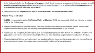 • Other features included the development of languages (Hindi, Sanskrit, regional languages and the three-language formula)
equality of educational opportunities (regional, tribal and gender imbalances to be addressed) and the development and
prioritization of scientific education and research.
• The commission also emphasized the need to eradicate illiteracy and provide adult education.
National Policy on Education
• In 1986, a new education policy, ‘the National Policy on Education (NPE)’ was announced, which was intended to prepare
India for the 21st century.
• The policy emphasized the need for change: ‘Education in India stands at the crossroads today. Neither normal linear
expansion nor the existing pace and nature of improvement can meet the needs of the situation.’
• According to the new policy, the 1968 policy goals had largely been achieved: more than 90 per cent of the country’s rural
population were within a kilometer of schooling facilities and most states had adopted a common education structure.
• The prioritization of science and mathematics had also been effective. However, change was required to increase financial
and organizational support for the education system to tackle problems of access and quality.
 