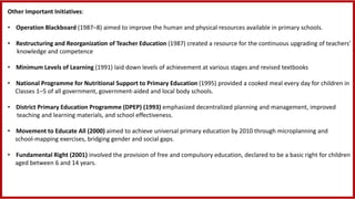 Other Important Initiatives:
• Operation Blackboard (1987–8) aimed to improve the human and physical resources available in primary schools.
• Restructuring and Reorganization of Teacher Education (1987) created a resource for the continuous upgrading of teachers’
knowledge and competence
• Minimum Levels of Learning (1991) laid down levels of achievement at various stages and revised textbooks
• National Programme for Nutritional Support to Primary Education (1995) provided a cooked meal every day for children in
Classes 1–5 of all government, government-aided and local body schools.
• District Primary Education Programme (DPEP) (1993) emphasized decentralized planning and management, improved
teaching and learning materials, and school effectiveness.
• Movement to Educate All (2000) aimed to achieve universal primary education by 2010 through microplanning and
school-mapping exercises, bridging gender and social gaps.
• Fundamental Right (2001) involved the provision of free and compulsory education, declared to be a basic right for children
aged between 6 and 14 years.
 