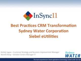 Best	
  Prac*ces	
  CRM	
  Transforma*on	
  
                   Sydney	
  Water	
  Corpora*on	
  
                           Siebel	
  eU*li*es	
  


Ashley	
  Jagoe	
  –	
  Customer	
  Strategy	
  and	
  Business	
  Improvement	
  Manager	
  
Narelle	
  Borg	
  –	
  Solu<on	
  Centre	
  Manager	
  IT	
  

                                                   The most comprehensive Oracle applications & technology content under one roof
 