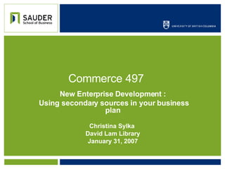 Commerce 497 New Enterprise Development : Using secondary sources in your business plan Christina Sylka  David Lam Library January 31, 2007 