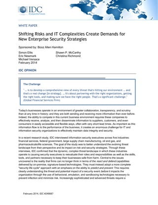 February 2014, IDC #246687
WHITE PAPER
Shifting Risks and IT Complexities Create Demands for
New Enterprise Security Strategies
Sponsored by: Booz Allen Hamilton
Simon Ellis Shawn P. McCarthy
Eric Newmark Christina Richmond
Michael Versace
February 2014
IDC OPINION
Today's businesses operate in an environment of greater collaboration, transparency, and scrutiny
than at any time in history; and they are both sending and receiving more information than ever before.
Indeed, the ability to compete in this current business environment requires these companies to
effectively receive, analyze, and then disseminate information to suppliers, customers, and even
consumers in easily accessible and flexible ways, often with very short lead times. As important as this
information flow is to the performance of the business, it creates an enormous challenge for IT and
information security organizations to effectively maintain data integrity and security.
In a recent research study, IDC interviewed information security executives across five industries:
financial services, federal government, large supply chain manufacturing, oil and gas, and
pharmaceuticals/life sciences. The goal of the study was to better understand the evolving threat
landscape from their perspective and its impact on risk and security strategies. Through these
interviews, IDC confirmed that the dynamic, complex threat landscape in which these industries
operate is causing security executives to reevaluate their roles and responsibilities as well as the skills,
tools, and partners necessary to keep their businesses safe from harm. Central to the issues
uncovered is the reality that firms can no longer think in terms of the react and defend capabilities
delivered by on-premise, signature-based technologies. They must instead adopt a more complete
"security life cycle" approach with an emphasis on the ability to predict and prevent. This requires
clearly understanding the threat and potential impact of a security event before it impacts the
organization through the use of behavioral, emulation, and sandboxing technologies necessary to
prevent infection and minimize risk. Increasingly sophisticated and advanced threats require a
The Challenge
" … is to develop a comprehensive view of every threat that's hitting our environment … and
that's a real change [in strategy]. … It's about partnering with the right organizations, getting
the right tools, and making sure we have the right people. That's a significant challenge."
(Global Financial Services Firm)
 