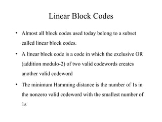 Linear Block Codes 
• Almost all block codes used today belong to a subset 
called linear block codes. 
• A linear block code is a code in which the exclusive OR 
(addition modulo-2) of two valid codewords creates 
another valid codeword 
• The minimum Hamming distance is the number of 1s in 
the nonzero valid codeword with the smallest number of 
1s 
 