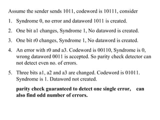 Assume the sender sends 1011, codeword is 10111, consider 
1. Syndrome 0, no error and dataword 1011 is created. 
2. One bit a1 changes, Syndrome 1, No dataword is created. 
3. One bit r0 changes, Syndrome 1, No dataword is created. 
4. An error with r0 and a3. Codeword is 00110, Syndrome is 0, 
wrong dataword 0011 is accepted. So parity check detector can 
not detect even no. of errors. 
5. Three bits a1, a2 and a3 are changed. Codeword is 01011. 
Syndrome is 1. Dataword not created. 
parity check guaranteed to detect one single error, can 
also find odd number of errors. 
 