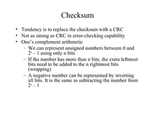 Checksum 
• Tendency is to replace the checksum with a CRC 
• Not as strong as CRC in error-checking capability 
• One’s complement arithmetic 
– We can represent unsigned numbers between 0 and 
2n – 1 using only n bits 
– If the number has more than n bits, the extra leftmost 
bits need to be added to the n rightmost bits 
(wrapping) 
– A negative number can be represented by inverting 
all bits. It is the same as subtracting the number from 
2n – 1 
 