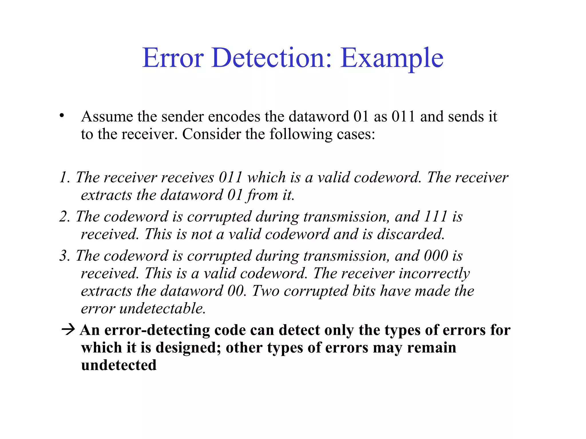 Error Detection: Example 
• Assume the sender encodes the dataword 01 as 011 and sends it 
to the receiver. Consider the following cases: 
1. The receiver receives 011 which is a valid codeword. The receiver 
extracts the dataword 01 from it. 
2. The codeword is corrupted during transmission, and 111 is 
received. This is not a valid codeword and is discarded. 
3. The codeword is corrupted during transmission, and 000 is 
received. This is a valid codeword. The receiver incorrectly 
extracts the dataword 00. Two corrupted bits have made the 
error undetectable. 
 An error-detecting code can detect only the types of errors for 
which it is designed; other types of errors may remain 
undetected 
 