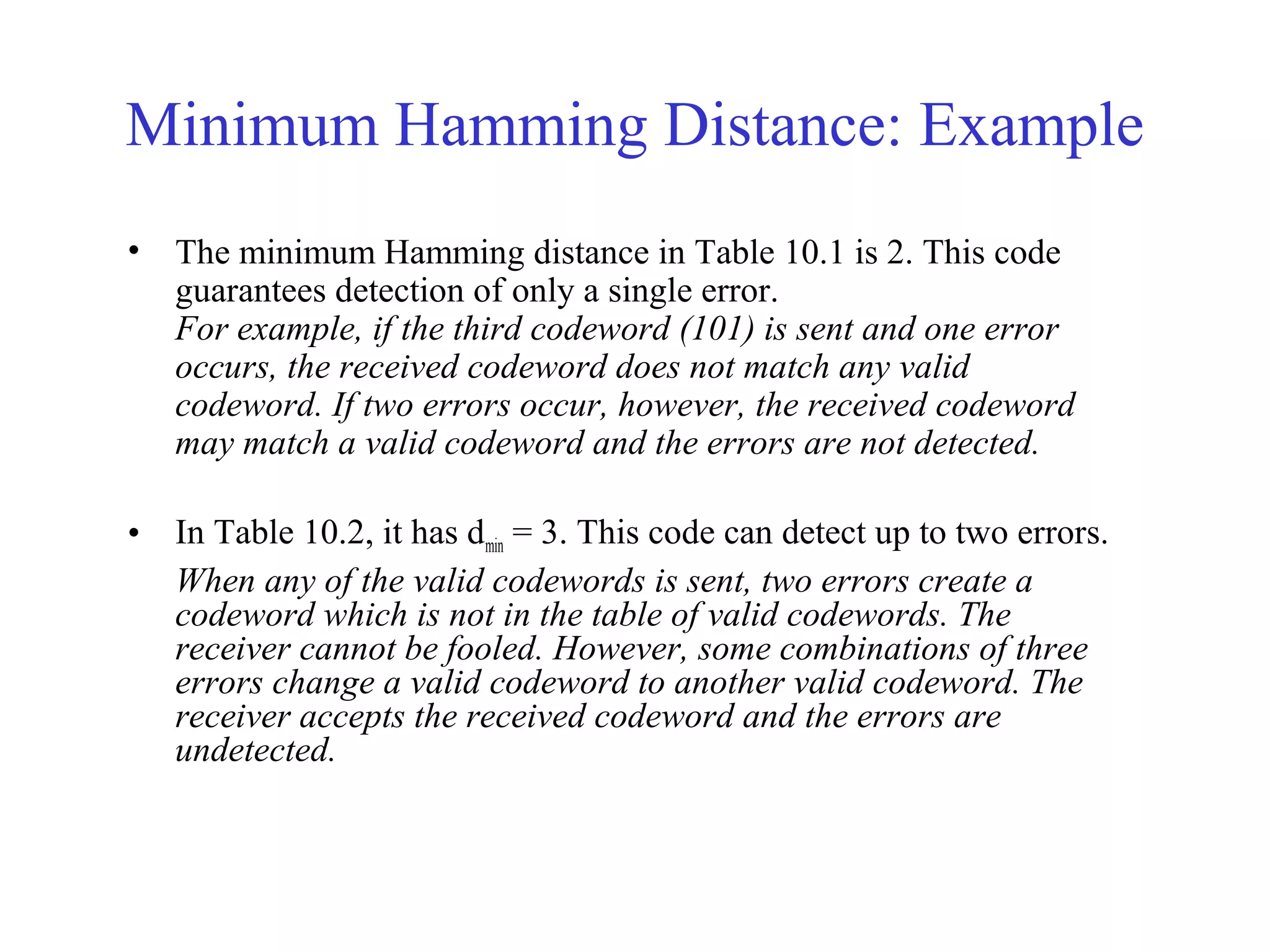 Minimum Hamming Distance: Example 
• The minimum Hamming distance in Table 10.1 is 2. This code 
guarantees detection of only a single error. 
For example, if the third codeword (101) is sent and one error 
occurs, the received codeword does not match any valid 
codeword. If two errors occur, however, the received codeword 
may match a valid codeword and the errors are not detected. 
• In Table 10.2, it has dmin = 3. This code can detect up to two errors. 
When any of the valid codewords is sent, two errors create a 
codeword which is not in the table of valid codewords. The 
receiver cannot be fooled. However, some combinations of three 
errors change a valid codeword to another valid codeword. The 
receiver accepts the received codeword and the errors are 
undetected. 
 