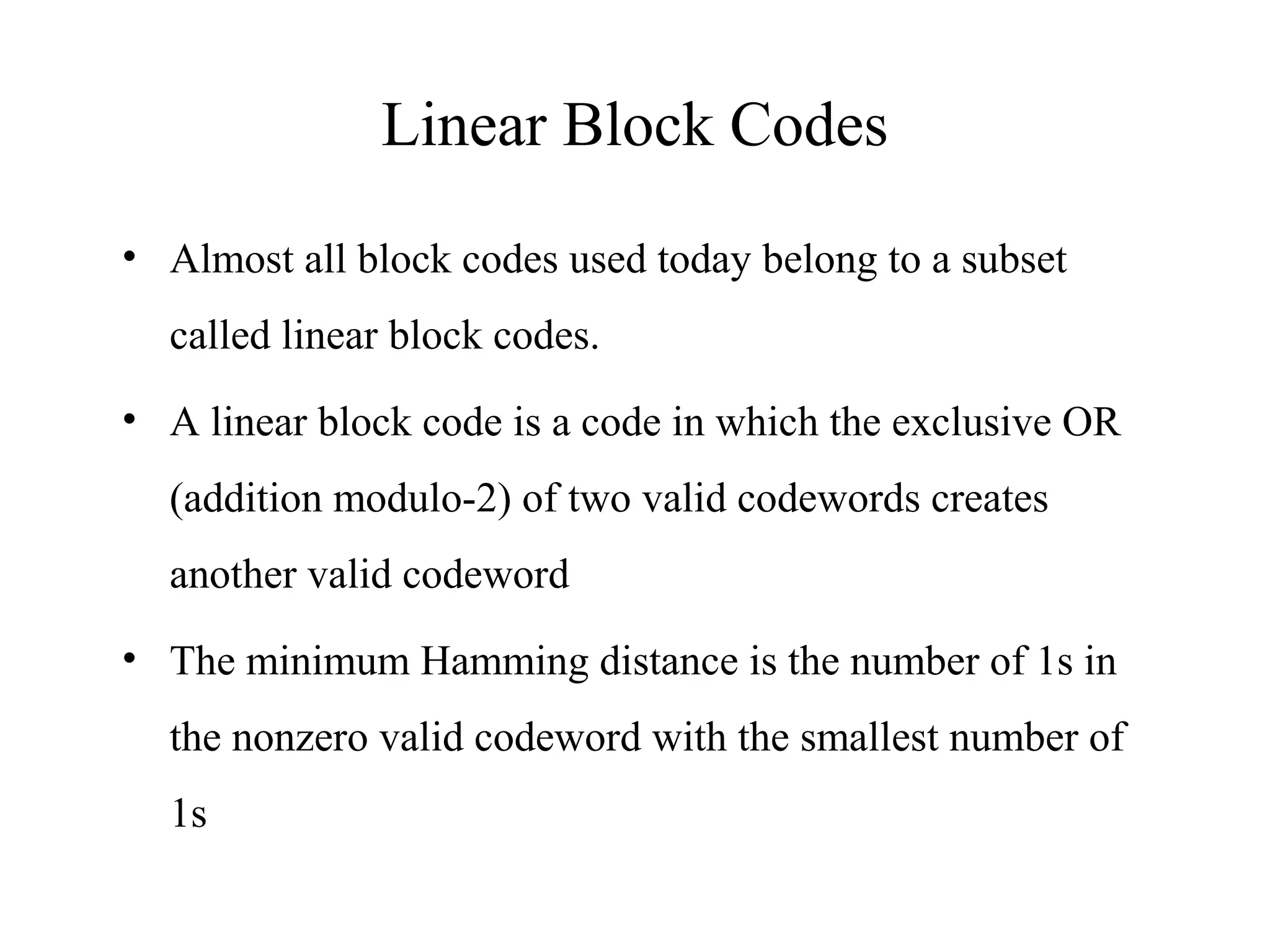 Linear Block Codes 
• Almost all block codes used today belong to a subset 
called linear block codes. 
• A linear block code is a code in which the exclusive OR 
(addition modulo-2) of two valid codewords creates 
another valid codeword 
• The minimum Hamming distance is the number of 1s in 
the nonzero valid codeword with the smallest number of 
1s 
 