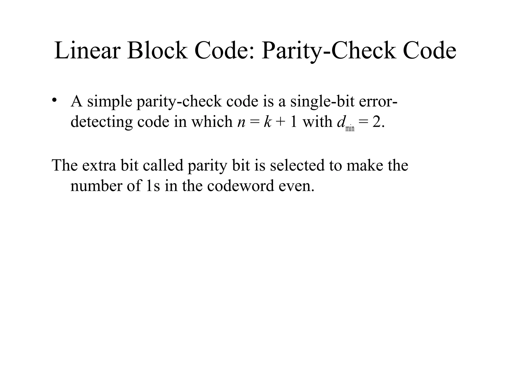 Linear Block Code: Parity-Check Code 
• A simple parity-check code is a single-bit error-detecting 
code in which n = k + 1 with dmin = 2. 
The extra bit called parity bit is selected to make the 
number of 1s in the codeword even. 
 