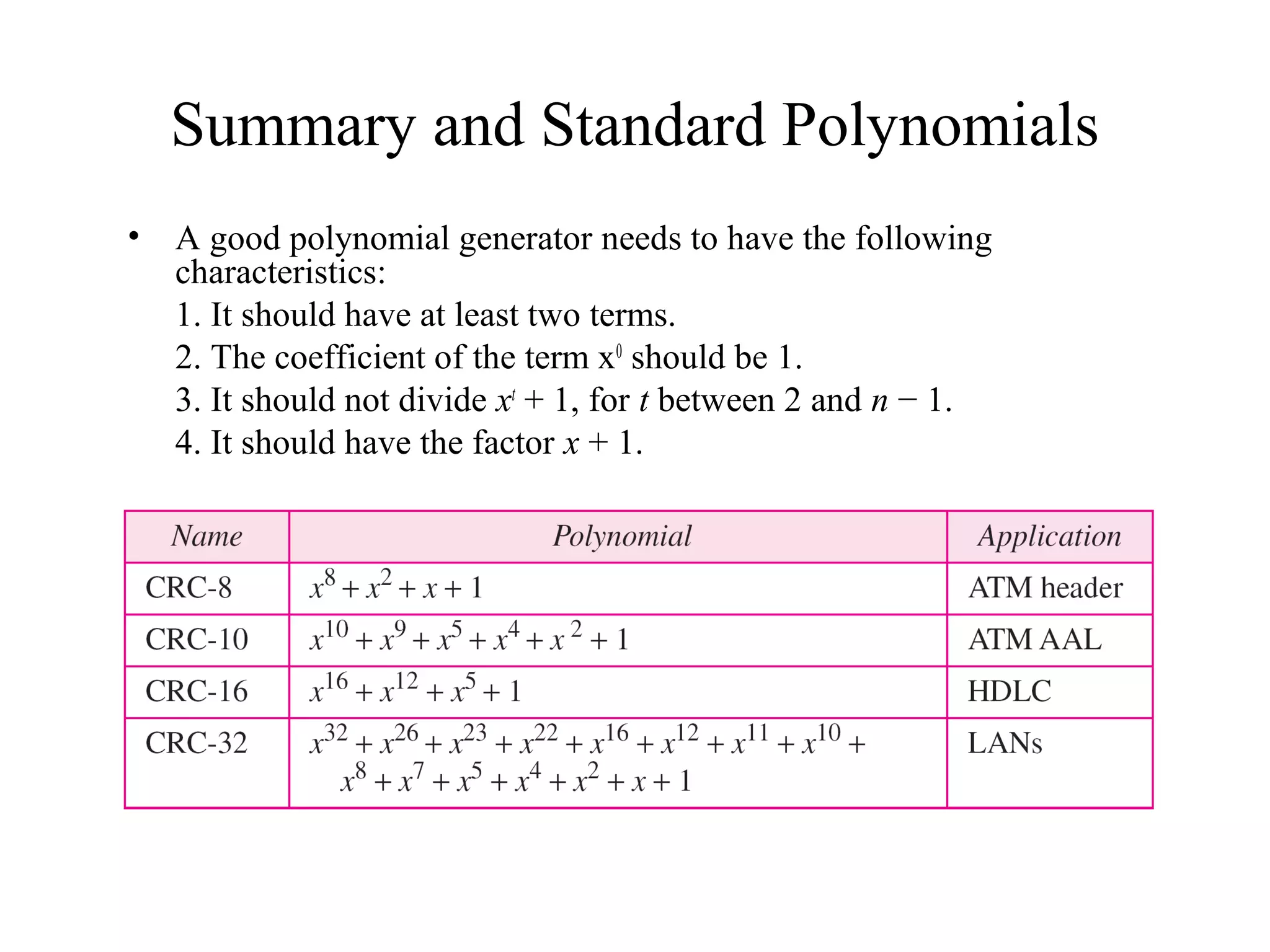 Summary and Standard Polynomials 
• A good polynomial generator needs to have the following 
characteristics: 
1. It should have at least two terms. 
2. The coefficient of the term x0 should be 1. 
3. It should not divide xt + 1, for t between 2 and n − 1. 
4. It should have the factor x + 1. 
 