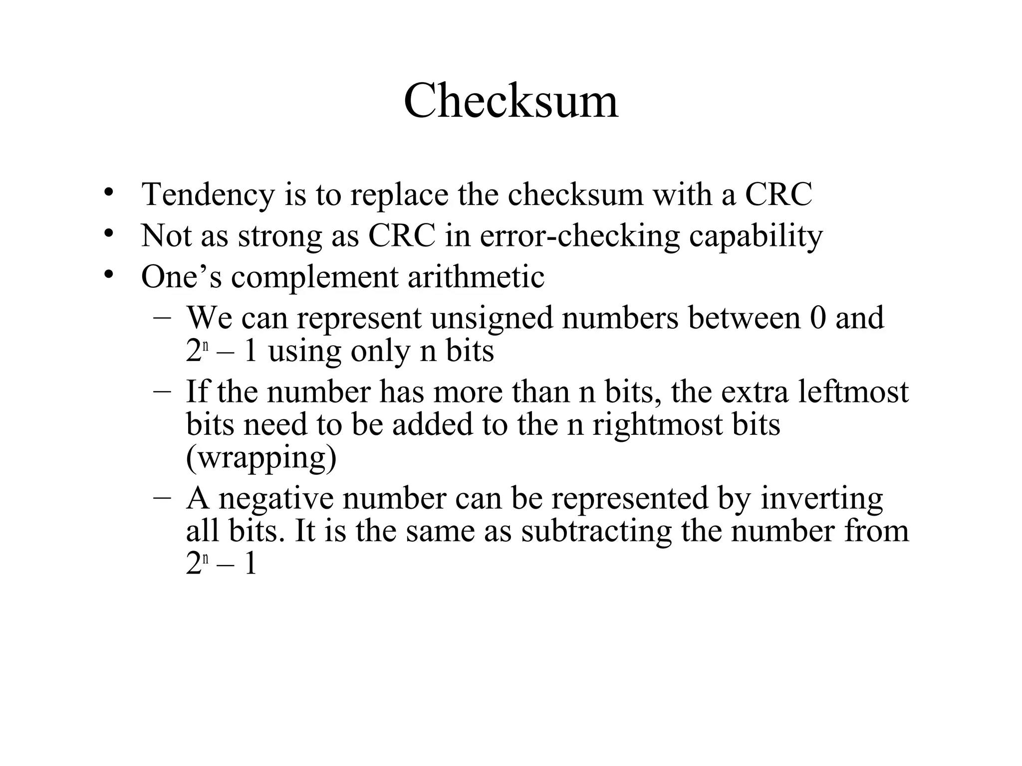 Checksum 
• Tendency is to replace the checksum with a CRC 
• Not as strong as CRC in error-checking capability 
• One’s complement arithmetic 
– We can represent unsigned numbers between 0 and 
2n – 1 using only n bits 
– If the number has more than n bits, the extra leftmost 
bits need to be added to the n rightmost bits 
(wrapping) 
– A negative number can be represented by inverting 
all bits. It is the same as subtracting the number from 
2n – 1 
 