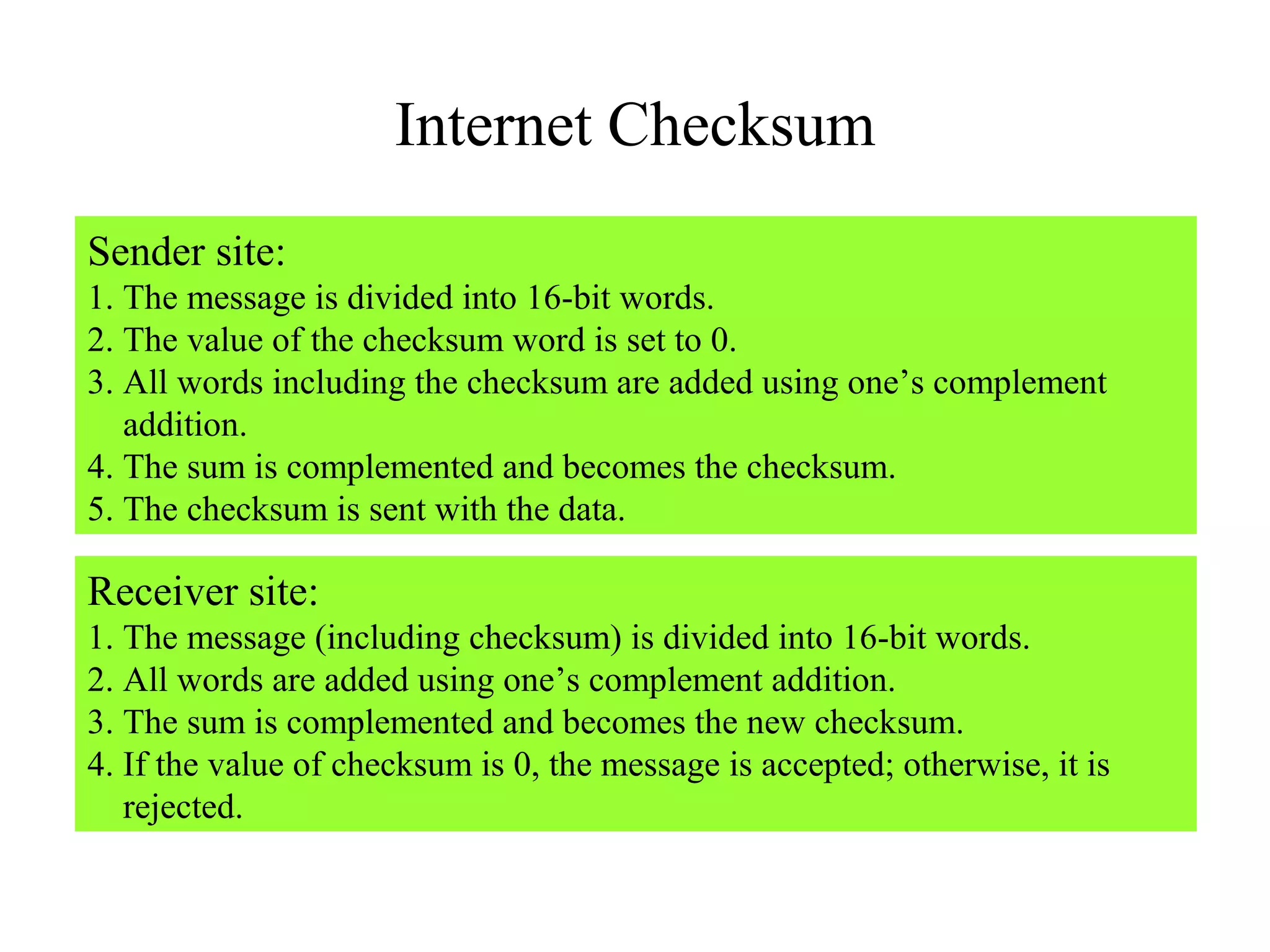 Internet Checksum 
Sender site: 
1. The message is divided into 16-bit words. 
2. The value of the checksum word is set to 0. 
3. All words including the checksum are added using one’s complement 
addition. 
4. The sum is complemented and becomes the checksum. 
5. The checksum is sent with the data. 
Receiver site: 
1. The message (including checksum) is divided into 16-bit words. 
2. All words are added using one’s complement addition. 
3. The sum is complemented and becomes the new checksum. 
4. If the value of checksum is 0, the message is accepted; otherwise, it is 
rejected. 
